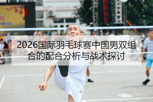 2026国际羽毛球赛中国男双组合的配合分析与战术探讨