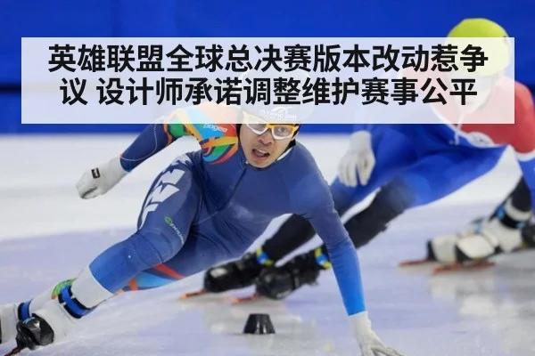 英雄联盟全球总决赛版本改动惹争议 设计师承诺调整维护赛事公平